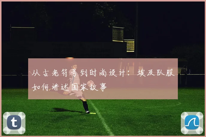 从古老符号到时尚设计：埃及队服如何讲述国家故事