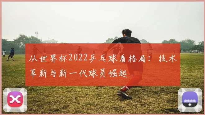 从世界杯2022乒乓球看格局：技术革新与新一代球员崛起