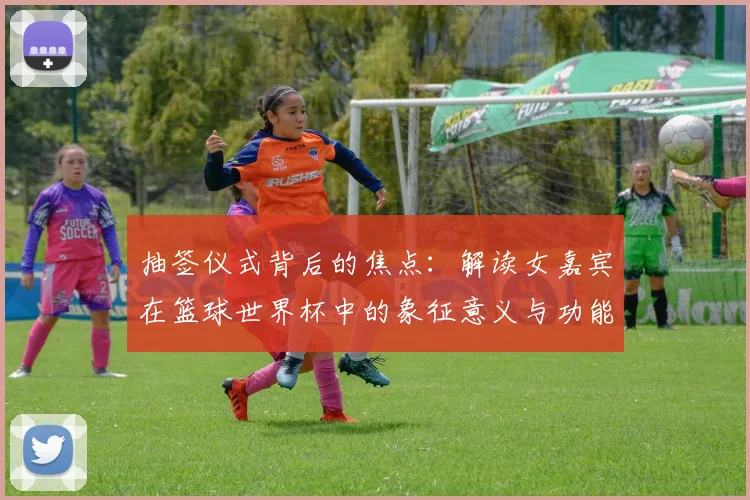 抽签仪式背后的焦点：解读女嘉宾在篮球世界杯中的象征意义与功能
