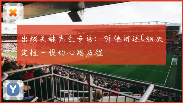 出线关键先生专访：听他讲述G组决定性一役的心路历程
