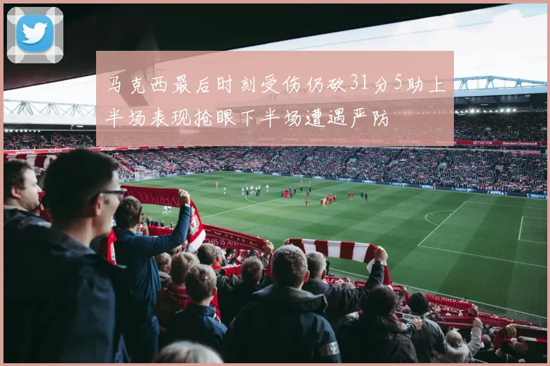 马克西最后时刻受伤仍砍31分5助上半场表现抢眼下半场遭遇严防